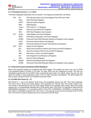 8.1.17 Peripheral Frames 0, 1, 2, 3 (PFn)
The device segregates peripherals into four sections. The mapping of peripherals is as follows:
PF0: PIE: PIE Interrupt Enable and Control Registers Plus PIE Vector Table
Flash: Flash Wait State Registers
XINTF: External Interface Registers
DMA DMA Registers
Timers: CPU-Timers 0, 1, 2 Registers
CSM: Code Security Module KEY Registers
ADC: ADC Result Registers (dual-mapped)
PF1: eCAN: eCAN Mailbox and Control Registers
GPIO: GPIO MUX Configuration and Control Registers
ePWM: Enhanced Pulse Width Modulator Module and Registers (dual mapped)
eCAP: Enhanced Capture Module and Registers
eQEP: Enhanced Quadrature Encoder Pulse Module and Registers
PF2: SYS: System Control Registers
SCI: Serial Communications Interface (SCI) Control and RX/TX Registers
SPI: Serial Port Interface (SPI) Control and RX/TX Registers
ADC: ADC Status, Control, and Result Register
I2C: Inter-Integrated Circuit Module and Registers
XINT External Interrupt Registers
PF3: McBSP Multichannel Buffered Serial Port Registers
ePWM: Enhanced Pulse Width Modulator Module and Registers (dual mapped)
8.1.18 General-Purpose Input/Output (GPIO) Multiplexer
Most of the peripheral signals are multiplexed with GPIO signals. This enables the user to use a pin as GPIO
if the peripheral signal or function is not used. On reset, GPIO pins are configured as inputs. The user can
individually program each pin for GPIO mode or peripheral signal mode. For specific inputs, the user can also
select the number of input qualification cycles. This is to filter unwanted noise glitches. The GPIO signals can
also be used to bring the device out of specific low-power modes.
8.1.19 32-Bit CPU-Timers (0, 1, 2)
CPU-Timers 0, 1, and 2 are identical 32-bit timers with presettable periods and with 16-bit clock prescaling.
The timers have a 32-bit count down register, which generates an interrupt when the counter reaches zero.
The counter is decremented at the CPU clock speed divided by the prescale value setting. When the counter
reaches zero, it is automatically reloaded with a 32-bit period value. CPU-Timer 2 is reserved for Real-Time OS
(RTOS)/BIOS applications. It is connected to INT14 of the CPU. If DSP/BIOS or SYS/BIOS is not being used,
CPU-Timer 2 is available for general use. CPU-Timer 1 is for general use and can be connected to INT13 of the
CPU. CPU-Timer 0 is also for general use and is connected to the PIE block.
www.ti.com
TMS320F28335, TMS320F28335-Q1, TMS320F28334, TMS320F28333
TMS320F28332, TMS320F28235, TMS320F28235-Q1
TMS320F28234, TMS320F28234-Q1, TMS320F28232, TMS320F28232-Q1
SPRS439Q – JUNE 2007 – REVISED AUGUST 2022
Copyright © 2022 Texas Instruments Incorporated Submit Document Feedback 113
Product Folder Links: TMS320F28335 TMS320F28335-Q1 TMS320F28334 TMS320F28333 TMS320F28332
TMS320F28235 TMS320F28235-Q1 TMS320F28234 TMS320F28234-Q1 TMS320F28232 TMS320F28232-Q1
 