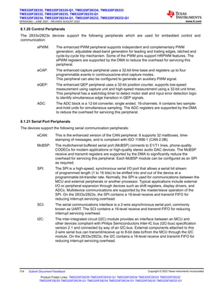 8.1.20 Control Peripherals
The 2833x/2823x devices support the following peripherals which are used for embedded control and
communication:
ePWM: The enhanced PWM peripheral supports independent and complementary PWM
generation, adjustable dead-band generation for leading and trailing edges, latched and
cycle-by-cycle trip mechanism. Some of the PWM pins support HRPWM features. The
ePWM registers are supported by the DMA to reduce the overhead for servicing this
peripheral.
eCAP: The enhanced capture peripheral uses a 32-bit time base and registers up to four
programmable events in continuous/one-shot capture modes.
This peripheral can also be configured to generate an auxiliary PWM signal.
eQEP: The enhanced QEP peripheral uses a 32-bit position counter, supports low-speed
measurement using capture unit and high-speed measurement using a 32-bit unit timer.
This peripheral has a watchdog timer to detect motor stall and input error detection logic
to identify simultaneous edge transition in QEP signals.
ADC: The ADC block is a 12-bit converter, single ended, 16-channels. It contains two sample-
and-hold units for simultaneous sampling. The ADC registers are supported by the DMA
to reduce the overhead for servicing this peripheral.
8.1.21 Serial Port Peripherals
The devices support the following serial communication peripherals:
eCAN: This is the enhanced version of the CAN peripheral. It supports 32 mailboxes, time-
stamping of messages, and is compliant with ISO 11898-1 (CAN 2.0B).
McBSP: The multichannel buffered serial port (McBSP) connects to E1/T1 lines, phone-quality
CODECs for modem applications or high-quality stereo audio DAC devices. The McBSP
receive and transmit registers are supported by the DMA to significantly reduce the
overhead for servicing this peripheral. Each McBSP module can be configured as an SPI
as required.
SPI: The SPI is a high-speed, synchronous serial I/O port that allows a serial bit stream
of programmed length (1 to 16 bits) to be shifted into and out of the device at a
programmable bit-transfer rate. Normally, the SPI is used for communications between the
MCU and external peripherals or another processor. Typical applications include external
I/O or peripheral expansion through devices such as shift registers, display drivers, and
ADCs. Multidevice communications are supported by the master/slave operation of the
SPI. On the 2833x/2823x, the SPI contains a 16-level receive and transmit FIFO for
reducing interrupt servicing overhead.
SCI: The serial communications interface is a 2-wire asynchronous serial port, commonly
known as UART. The SCI contains a 16-level receive and transmit FIFO for reducing
interrupt servicing overhead.
I2C: The inter-integrated circuit (I2C) module provides an interface between an MCU and
other devices compliant with Philips Semiconductors Inter-IC bus (I2C-bus) specification
version 2.1 and connected by way of an I2C-bus. External components attached to this
2-wire serial bus can transmit/receive up to 8-bit data to/from the MCU through the I2C
module. On the 2833x/2823x, the I2C contains a 16-level receive and transmit FIFO for
reducing interrupt servicing overhead.
TMS320F28335, TMS320F28335-Q1, TMS320F28334, TMS320F28333
TMS320F28332, TMS320F28235, TMS320F28235-Q1
TMS320F28234, TMS320F28234-Q1, TMS320F28232, TMS320F28232-Q1
SPRS439Q – JUNE 2007 – REVISED AUGUST 2022 www.ti.com
114 Submit Document Feedback Copyright © 2022 Texas Instruments Incorporated
Product Folder Links: TMS320F28335 TMS320F28335-Q1 TMS320F28334 TMS320F28333 TMS320F28332
TMS320F28235 TMS320F28235-Q1 TMS320F28234 TMS320F28234-Q1 TMS320F28232 TMS320F28232-Q1
 