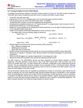 8.2.7 Analog-to-Digital Converter (ADC) Module
A simplified functional block diagram of the ADC module is shown in Figure 8-8. The ADC module consists of a
12-bit ADC with a built-in sample-and-hold (S/H) circuit. Functions of the ADC module include:
• 12-bit ADC core with built-in S/H
• Analog input: 0.0 V to 3.0 V (Voltages above 3.0 V produce full-scale conversion results.)
• Fast conversion rate: Up to 80 ns at 25-MHz ADC clock, 12.5 MSPS
• 16 dedicated ADC channels. 8 channels multiplexed per Sample/Hold
• Autosequencing capability provides up to 16 "autoconversions" in a single session. Each conversion can be
programmed to select any 1 of 16 input channels
• Sequencer can be operated as two independent 8-state sequencers or as one large 16-state sequencer (that
is, two cascaded 8-state sequencers)
• Sixteen result registers (individually addressable) to store conversion values
– The digital value of the input analog voltage is derived by:
Digital Value = 0 , when ADCIN ADCLO
£
Digital Value = 4095 , when ADCIN 3 V
³
, when ADCLO ADCIN 3 V
< <
Digital Value = floor 4096 ´
ADCIN ADCLO
-
3
( (
• Multiple triggers as sources for the start-of-conversion (SOC) sequence
– S/W - software immediate start
– ePWM start of conversion
– XINT2 ADC start of conversion
• Flexible interrupt control allows interrupt request on every end-of-sequence (EOS) or every other EOS.
• Sequencer can operate in "start/stop" mode, allowing multiple "time-sequenced triggers" to synchronize
conversions.
• SOCA and SOCB triggers can operate independently in dual-sequencer mode.
• Sample-and-hold (S/H) acquisition time window has separate prescale control.
The ADC module in the 2833x/2823x devices has been enhanced to provide flexible interface to ePWM
peripherals. The ADC interface is built around a fast, 12-bit ADC module with a fast conversion rate of up
to 80 ns at 25-MHz ADC clock. The ADC module has 16 channels, configurable as two independent 8-channel
modules. The two independent 8-channel modules can be cascaded to form a 16-channel module. Although
there are multiple input channels and two sequencers, there is only one converter in the ADC module. Figure 8-8
shows the block diagram of the ADC module.
The two 8-channel modules have the capability to autosequence a series of conversions, each module has the
choice of selecting any one of the respective eight channels available through an analog MUX. In the cascaded
mode, the autosequencer functions as a single 16-channel sequencer. On each sequencer, once the conversion
is complete, the selected channel value is stored in its respective RESULT register. Autosequencing allows the
system to convert the same channel multiple times, allowing the user to perform oversampling algorithms. This
gives increased resolution over traditional single-sampled conversion results.
www.ti.com
TMS320F28335, TMS320F28335-Q1, TMS320F28334, TMS320F28333
TMS320F28332, TMS320F28235, TMS320F28235-Q1
TMS320F28234, TMS320F28234-Q1, TMS320F28232, TMS320F28232-Q1
SPRS439Q – JUNE 2007 – REVISED AUGUST 2022
Copyright © 2022 Texas Instruments Incorporated Submit Document Feedback 127
Product Folder Links: TMS320F28335 TMS320F28335-Q1 TMS320F28334 TMS320F28333 TMS320F28332
TMS320F28235 TMS320F28235-Q1 TMS320F28234 TMS320F28234-Q1 TMS320F28232 TMS320F28232-Q1
 