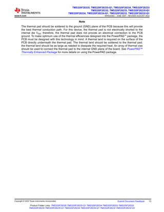 Note
The thermal pad should be soldered to the ground (GND) plane of the PCB because this will provide
the best thermal conduction path. For this device, the thermal pad is not electrically shorted to the
internal die VSS; therefore, the thermal pad does not provide an electrical connection to the PCB
ground. To make optimum use of the thermal efficiencies designed into the PowerPAD™ package, the
PCB must be designed with this technology in mind. A thermal land is required on the surface of the
PCB directly underneath the thermal pad. The thermal land should be soldered to the thermal pad;
the thermal land should be as large as needed to dissipate the required heat. An array of thermal vias
should be used to connect the thermal pad to the internal GND plane of the board. See PowerPAD™
Thermally Enhanced Package for more details on using the PowerPAD package.
www.ti.com
TMS320F28335, TMS320F28335-Q1, TMS320F28334, TMS320F28333
TMS320F28332, TMS320F28235, TMS320F28235-Q1
TMS320F28234, TMS320F28234-Q1, TMS320F28232, TMS320F28232-Q1
SPRS439Q – JUNE 2007 – REVISED AUGUST 2022
Copyright © 2022 Texas Instruments Incorporated Submit Document Feedback 13
Product Folder Links: TMS320F28335 TMS320F28335-Q1 TMS320F28334 TMS320F28333 TMS320F28332
TMS320F28235 TMS320F28235-Q1 TMS320F28234 TMS320F28234-Q1 TMS320F28232 TMS320F28232-Q1
 