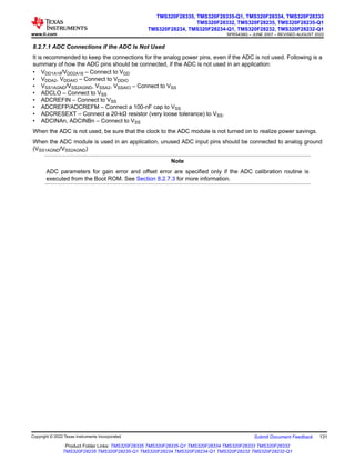 8.2.7.1 ADC Connections if the ADC Is Not Used
It is recommended to keep the connections for the analog power pins, even if the ADC is not used. Following is a
summary of how the ADC pins should be connected, if the ADC is not used in an application:
• VDD1A18/VDD2A18 – Connect to VDD
• VDDA2, VDDAIO – Connect to VDDIO
• VSS1AGND/VSS2AGND, VSSA2, VSSAIO – Connect to VSS
• ADCLO – Connect to VSS
• ADCREFIN – Connect to VSS
• ADCREFP/ADCREFM – Connect a 100-nF cap to VSS
• ADCRESEXT – Connect a 20-kΩ resistor (very loose tolerance) to VSS.
• ADCINAn, ADCINBn – Connect to VSS
When the ADC is not used, be sure that the clock to the ADC module is not turned on to realize power savings.
When the ADC module is used in an application, unused ADC input pins should be connected to analog ground
(VSS1AGND/VSS2AGND)
Note
ADC parameters for gain error and offset error are specified only if the ADC calibration routine is
executed from the Boot ROM. See Section 8.2.7.3 for more information.
www.ti.com
TMS320F28335, TMS320F28335-Q1, TMS320F28334, TMS320F28333
TMS320F28332, TMS320F28235, TMS320F28235-Q1
TMS320F28234, TMS320F28234-Q1, TMS320F28232, TMS320F28232-Q1
SPRS439Q – JUNE 2007 – REVISED AUGUST 2022
Copyright © 2022 Texas Instruments Incorporated Submit Document Feedback 131
Product Folder Links: TMS320F28335 TMS320F28335-Q1 TMS320F28334 TMS320F28333 TMS320F28332
TMS320F28235 TMS320F28235-Q1 TMS320F28234 TMS320F28234-Q1 TMS320F28232 TMS320F28232-Q1
 