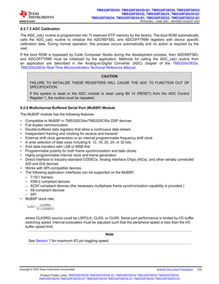 8.2.7.3 ADC Calibration
The ADC_cal() routine is programmed into TI reserved OTP memory by the factory. The boot ROM automatically
calls the ADC_cal() routine to initialize the ADCREFSEL and ADCOFFTRIM registers with device specific
calibration data. During normal operation, this process occurs automatically and no action is required by the
user.
If the boot ROM is bypassed by Code Composer Studio during the development process, then ADCREFSEL
and ADCOFFTRIM must be initialized by the application. Methods for calling the ADC_cal() routine from
an application are described in the Analog-to-Digital Converter (ADC) chapter of the TMS320x2833x,
TMS320x2823x Real-Time Microcontrollers Technical Reference Manual.
CAUTION
FAILURE TO INITIALIZE THESE REGISTERS WILL CAUSE THE ADC TO FUNCTION OUT OF
SPECIFICATION.
If the system is reset or the ADC module is reset using Bit 14 (RESET) from the ADC Control
Register 1, the routine must be repeated.
8.2.8 Multichannel Buffered Serial Port (McBSP) Module
The McBSP module has the following features:
• Compatible to McBSP in TMS320C54x/TMS320C55x DSP devices
• Full-duplex communication
• Double-buffered data registers that allow a continuous data stream
• Independent framing and clocking for receive and transmit
• External shift clock generation or an internal programmable frequency shift clock
• A wide selection of data sizes including 8, 12, 16, 20, 24, or 32 bits
• 8-bit data transfers with LSB or MSB first
• Programmable polarity for both frame synchronization and data clocks
• Highly programmable internal clock and frame generation
• Direct interface to industry-standard CODECs, Analog Interface Chips (AICs), and other serially connected
A/D and D/A devices
• Works with SPI-compatible devices
• The following application interfaces can be supported on the McBSP:
– T1/E1 framers
– IOM-2 compliant devices
– AC97-compliant devices (the necessary multiphase frame synchronization capability is provided.)
– IIS-compliant devices
– SPI
• McBSP clock rate,
( )
CLKSRG
CLKG =
1+ CLKGDV
where CLKSRG source could be LSPCLK, CLKX, or CLKR. Serial port performance is limited by I/O buffer
switching speed. Internal prescalers must be adjusted such that the peripheral speed is less than the I/O
buffer speed limit.
Note
See Section 7 for maximum I/O pin toggling speed.
www.ti.com
TMS320F28335, TMS320F28335-Q1, TMS320F28334, TMS320F28333
TMS320F28332, TMS320F28235, TMS320F28235-Q1
TMS320F28234, TMS320F28234-Q1, TMS320F28232, TMS320F28232-Q1
SPRS439Q – JUNE 2007 – REVISED AUGUST 2022
Copyright © 2022 Texas Instruments Incorporated Submit Document Feedback 133
Product Folder Links: TMS320F28335 TMS320F28335-Q1 TMS320F28334 TMS320F28333 TMS320F28332
TMS320F28235 TMS320F28235-Q1 TMS320F28234 TMS320F28234-Q1 TMS320F28232 TMS320F28232-Q1
 