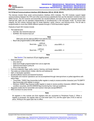 8.2.10 Serial Communications Interface (SCI) Modules (SCI-A, SCI-B, SCI-C)
The devices include three serial communications interface (SCI) modules. The SCI modules support digital
communications between the CPU and other asynchronous peripherals that use the standard nonreturn-to-zero
(NRZ) format. The SCI receiver and transmitter are double-buffered, and each has its own separate enable and
interrupt bits. Both can be operated independently or simultaneously in the full-duplex mode. To ensure data
integrity, the SCI checks received data for break detection, parity, overrun, and framing errors. The bit rate is
programmable to more than 65000 different speeds through a 16-bit baud-select register.
Features of each SCI module include:
• Two external pins:
– SCITXD: SCI transmit-output pin
– SCIRXD: SCI receive-input pin
Note
Both pins can be used as GPIO if not used for SCI.
– Baud rate programmable to 64K different rates:
8
*
1)
(BRR
LSPCLK
rate
Baud
+
= 0
BRR
when ¹
16
LSPCLK
rate
Baud = 0
BRR
when =
Note
See Section 7 for maximum I/O pin toggling speed.
• Data-word format
– One start bit
– Data-word length programmable from one to eight bits
– Optional even/odd/no parity bit
– One or two stop bits
• Four error-detection flags: parity, overrun, framing, and break detection
• Two wake-up multiprocessor modes: idle-line and address bit
• Half- or full-duplex operation
• Double-buffered receive and transmit functions
• Transmitter and receiver operations can be accomplished through interrupt-driven or polled algorithms with
status flags.
– Transmitter: TXRDY flag (transmitter-buffer register is ready to receive another character) and TX EMPTY
flag (transmitter-shift register is empty)
– Receiver: RXRDY flag (receiver-buffer register is ready to receive another character), BRKDT flag (break
condition occurred), and RX ERROR flag (monitoring four interrupt conditions)
• Separate enable bits for transmitter and receiver interrupts (except BRKDT)
• NRZ (nonreturn-to-zero) format
Note
All registers in this module are 8-bit registers that are connected to Peripheral Frame 2. When a
register is accessed, the register data is in the lower byte (7-0), and the upper byte (15-8) is read as
zeros. Writing to the upper byte has no effect.
www.ti.com
TMS320F28335, TMS320F28335-Q1, TMS320F28334, TMS320F28333
TMS320F28332, TMS320F28235, TMS320F28235-Q1
TMS320F28234, TMS320F28234-Q1, TMS320F28232, TMS320F28232-Q1
SPRS439Q – JUNE 2007 – REVISED AUGUST 2022
Copyright © 2022 Texas Instruments Incorporated Submit Document Feedback 141
Product Folder Links: TMS320F28335 TMS320F28335-Q1 TMS320F28334 TMS320F28333 TMS320F28332
TMS320F28235 TMS320F28235-Q1 TMS320F28234 TMS320F28234-Q1 TMS320F28232 TMS320F28232-Q1
 