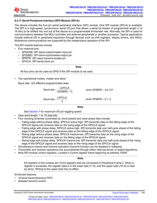 8.2.11 Serial Peripheral Interface (SPI) Module (SPI-A)
The device includes the four-pin serial peripheral interface (SPI) module. One SPI module (SPI-A) is available.
The SPI is a high-speed, synchronous serial I/O port that allows a serial bit stream of programmed length (1 to
16 bits) to be shifted into and out of the device at a programmable bit-transfer rate. Normally, the SPI is used for
communications between the MCU controller and external peripherals or another processor. Typical applications
include external I/O or peripheral expansion through devices such as shift registers, display drivers, and ADCs.
Multidevice communications are supported by the master/slave operation of the SPI.
The SPI module features include:
• Four external pins:
– SPISOMI: SPI slave-output/master-input pin
– SPISIMO: SPI slave-input/master-output pin
– SPISTE: SPI slave transmit-enable pin
– SPICLK: SPI serial-clock pin
Note
All four pins can be used as GPIO if the SPI module is not used.
• Two operational modes: master and slave
Baud rate: 125 different programmable rates.
1)
(SPIBRR
LSPCLK
rate
Baud
+
= 127
to
3
SPIBRR
when =
4
LSPCLK
rate
Baud = 2
1,
0,
SPIBRR
when =
Note
See Section 7 for maximum I/O pin toggling speed.
• Data word length: 1 to 16 data bits
• Four clocking schemes (controlled by clock polarity and clock phase bits) include:
– Falling edge without phase delay: SPICLK active-high. SPI transmits data on the falling edge of the
SPICLK signal and receives data on the rising edge of the SPICLK signal.
– Falling edge with phase delay: SPICLK active-high. SPI transmits data one half-cycle ahead of the falling
edge of the SPICLK signal and receives data on the falling edge of the SPICLK signal.
– Rising edge without phase delay: SPICLK inactive-low. SPI transmits data on the rising edge of the
SPICLK signal and receives data on the falling edge of the SPICLK signal.
– Rising edge with phase delay: SPICLK inactive-low. SPI transmits data one half-cycle ahead of the rising
edge of the SPICLK signal and receives data on the rising edge of the SPICLK signal.
• Simultaneous receive and transmit operation (transmit function can be disabled in software)
• Transmitter and receiver operations are accomplished through either interrupt-driven or polled algorithms.
• Nine SPI module control registers: Located in control register frame beginning at address 7040h.
Note
All registers in this module are 16-bit registers that are connected to Peripheral Frame 2. When a
register is accessed, the register data is in the lower byte (7–0), and the upper byte (15–8) is read
as zeros. Writing to the upper byte has no effect.
Enhanced features:
• 16-level transmit/receive FIFO
• Delayed transmit control
www.ti.com
TMS320F28335, TMS320F28335-Q1, TMS320F28334, TMS320F28333
TMS320F28332, TMS320F28235, TMS320F28235-Q1
TMS320F28234, TMS320F28234-Q1, TMS320F28232, TMS320F28232-Q1
SPRS439Q – JUNE 2007 – REVISED AUGUST 2022
Copyright © 2022 Texas Instruments Incorporated Submit Document Feedback 145
Product Folder Links: TMS320F28335 TMS320F28335-Q1 TMS320F28334 TMS320F28333 TMS320F28332
TMS320F28235 TMS320F28235-Q1 TMS320F28234 TMS320F28234-Q1 TMS320F28232 TMS320F28232-Q1
 