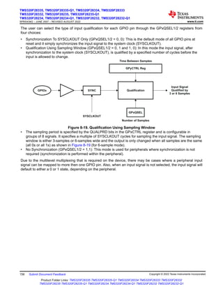 The user can select the type of input qualification for each GPIO pin through the GPxQSEL1/2 registers from
four choices:
• Synchronization To SYSCLKOUT Only (GPxQSEL1/2 = 0, 0): This is the default mode of all GPIO pins at
reset and it simply synchronizes the input signal to the system clock (SYSCLKOUT).
• Qualification Using Sampling Window (GPxQSEL1/2 = 0, 1 and 1, 0): In this mode the input signal, after
synchronization to the system clock (SYSCLKOUT), is qualified by a specified number of cycles before the
input is allowed to change.
GPyCTRL Reg
SYNC
SYSCLKOUT
Qualification
Input Signal
Qualified by
3 or 6 Samples
GPIOx
Time Between Samples
GPxQSEL
Number of Samples
Figure 8-19. Qualification Using Sampling Window
• The sampling period is specified by the QUALPRD bits in the GPxCTRL register and is configurable in
groups of 8 signals. It specifies a multiple of SYSCLKOUT cycles for sampling the input signal. The sampling
window is either 3-samples or 6-samples wide and the output is only changed when all samples are the same
(all 0s or all 1s) as shown in Figure 8-19 (for 6-sample mode).
• No Synchronization (GPxQSEL1/2 = 1,1): This mode is used for peripherals where synchronization is not
required (synchronization is performed within the peripheral).
Due to the multilevel multiplexing that is required on the device, there may be cases where a peripheral input
signal can be mapped to more then one GPIO pin. Also, when an input signal is not selected, the input signal will
default to either a 0 or 1 state, depending on the peripheral.
TMS320F28335, TMS320F28335-Q1, TMS320F28334, TMS320F28333
TMS320F28332, TMS320F28235, TMS320F28235-Q1
TMS320F28234, TMS320F28234-Q1, TMS320F28232, TMS320F28232-Q1
SPRS439Q – JUNE 2007 – REVISED AUGUST 2022 www.ti.com
156 Submit Document Feedback Copyright © 2022 Texas Instruments Incorporated
Product Folder Links: TMS320F28335 TMS320F28335-Q1 TMS320F28334 TMS320F28333 TMS320F28332
TMS320F28235 TMS320F28235-Q1 TMS320F28234 TMS320F28234-Q1 TMS320F28232 TMS320F28232-Q1
 