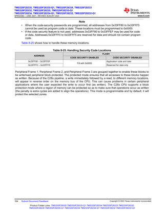 Note
• When the code-security passwords are programmed, all addresses from 0x33FF80 to 0x33FFF5
cannot be used as program code or data. These locations must be programmed to 0x0000.
• If the code security feature is not used, addresses 0x33FF80 to 0x33FFEF may be used for code
or data. Addresses 0x33FFF0 to 0x33FFF5 are reserved for data and should not contain program
code.
Table 8-25 shows how to handle these memory locations.
Table 8-25. Handling Security Code Locations
ADDRESS
FLASH
CODE SECURITY ENABLED CODE SECURITY DISABLED
0x33FF80 – 0x33FFEF
Fill with 0x0000
Application code and data
0x33FFF0 – 0x33FFF5 Reserved for data only
Peripheral Frame 1, Peripheral Frame 2, and Peripheral Frame 3 are grouped together to enable these blocks to
be write/read peripheral block protected. The protected mode ensures that all accesses to these blocks happen
as written. Because of the C28x pipeline, a write immediately followed by a read, to different memory locations,
will appear in reverse order on the memory bus of the CPU. This can cause problems in certain peripheral
applications where the user expected the write to occur first (as written). The C28x CPU supports a block
protection mode where a region of memory can be protected so as to make sure that operations occur as written
(the penalty is extra cycles are added to align the operations). This mode is programmable and by default, it will
protect the selected zones.
TMS320F28335, TMS320F28335-Q1, TMS320F28334, TMS320F28333
TMS320F28332, TMS320F28235, TMS320F28235-Q1
TMS320F28234, TMS320F28234-Q1, TMS320F28232, TMS320F28232-Q1
SPRS439Q – JUNE 2007 – REVISED AUGUST 2022 www.ti.com
164 Submit Document Feedback Copyright © 2022 Texas Instruments Incorporated
Product Folder Links: TMS320F28335 TMS320F28335-Q1 TMS320F28334 TMS320F28333 TMS320F28332
TMS320F28235 TMS320F28235-Q1 TMS320F28234 TMS320F28234-Q1 TMS320F28232 TMS320F28232-Q1
 