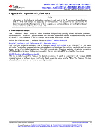9 Applications, Implementation, and Layout
Note
Information in the following applications sections is not part of the TI component specification,
and TI does not warrant its accuracy or completeness. TI’s customers are responsible for
determining suitability of components for their purposes, as well as validating and testing their design
implementation to confirm system functionality.
9.1 TI Reference Design
The TI Reference Design Library is a robust reference design library spanning analog, embedded processor,
and connectivity. Created by TI experts to help you jump start your system design, all reference designs include
schematic or block diagrams, BOMs, and design files to speed your time to market.
Search and download other TI reference designs at Select TI reference designs.
EtherCAT Interface for High Performance MCU Reference Design
This reference design demonstrates how to connect a C2000 Delfino MCU to an EtherCAT® ET1100 slave
controller. The interface supports both de-multiplexed address/data buses for maximum bandwidth and minimum
latency and a SPI mode for low pin-count EtherCAT communication. The slave controller offloads the processing
of 100Mbps Ethernet-based fieldbus communication, thereby eliminating CPU overhead for these tasks.
C2000 Resolver to Digital Conversion Kit
This is a motherboard-style Resolver to Digital conversion kit used to experiment with various C2000
microcontrollers for software-based resolver to digital conversion using on-chip ADCs. The Resolver Kit also
allows interface to resolvers and inverter control processor.
www.ti.com
TMS320F28335, TMS320F28335-Q1, TMS320F28334, TMS320F28333
TMS320F28332, TMS320F28235, TMS320F28235-Q1
TMS320F28234, TMS320F28234-Q1, TMS320F28232, TMS320F28232-Q1
SPRS439Q – JUNE 2007 – REVISED AUGUST 2022
Copyright © 2022 Texas Instruments Incorporated Submit Document Feedback 181
Product Folder Links: TMS320F28335 TMS320F28335-Q1 TMS320F28334 TMS320F28333 TMS320F28332
TMS320F28235 TMS320F28235-Q1 TMS320F28234 TMS320F28234-Q1 TMS320F28232 TMS320F28232-Q1
 