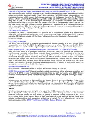 powerSUITE Digital Power Supply Software Frequency Response Analyzer Tool for C2000™ MCUs
The Software Frequency Response Analyzer (SFRA) is one of several tools included in the powerSUITE Digital
Power Supply Design Software Tools for C2000™ Microcontrollers. The SFRA includes a software library that
enables developers to quickly measure the frequency response of their digital power converter. The SFRA library
contains software functions that inject a frequency into the control loop and measure the response of the system
using the C2000 MCUs’ on-chip analog to digital converter (ADC). This process provides the plant frequency
response characteristics and the open loop gain frequency response of the closed loop system. The user can
then view the plant and open loop gain frequency response on a PC-based GUI. All of the frequency response
data is exported into a CSV file, or optionally an Excel spreadsheet, which can then be used to design the
compensation loop using the Compensation Designer.
C2000Ware for C2000 MCUs
C2000Ware for C2000™ microcontrollers is a cohesive set of development software and documentation
designed to minimize software development time. From device-specific drivers and libraries to device peripheral
examples, C2000Ware provides a solid foundation to begin development and evaluation of your product.
Development Tools
C2000 Gang Programmer
The C2000 Gang Programmer is a C2000 device programmer that can program up to eight identical C2000
devices at the same time. The C2000 Gang Programmer connects to a host PC using a standard RS-232 or
USB connection and provides flexible programming options that allow the user to fully customize the process.
Code Composer Studio™ (CCS) Integrated Development Environment (IDE) for C2000 Microcontrollers
Code Composer Studio is an integrated development environment (IDE) that supports TI's Microcontroller
and Embedded Processors portfolio. Code Composer Studio comprises a suite of tools used to develop and
debug embedded applications. It includes an optimizing C/C++ compiler, source code editor, project build
environment, debugger, profiler, and many other features. The intuitive IDE provides a single user interface
taking the user through each step of the application development flow. Familiar tools and interfaces allow
users to get started faster than ever before. Code Composer Studio combines the advantages of the Eclipse
software framework with advanced embedded debug capabilities from TI resulting in a compelling feature-rich
development environment for embedded developers.
Uniflash Standalone Flash Tool
CCS Uniflash is a standalone tool used to program on-chip flash memory on TI MCUs.
C2000 Third-party search tool TI has partnered with multiple companies to offer a wide range of solutions and
services for TI C2000 devices. These companies can accelerate your path to production using C2000 devices.
Download this search tool to quickly browse third-party details and find the right third-party to meet your needs.
Models
Various models are available for download from the product Design & development pages. These models
include I/O Buffer Information Specification (IBIS) Models and Boundary-Scan Description Language (BSDL)
Models. To view all available models, visit the Design tools & simulation section of the Design & development
page for each device.
Training
To help assist design engineers in taking full advantage of the C2000 microcontroller features and performance,
TI has developed a variety of training resources. Utilizing the online training materials and downloadable
hands-on workshops provides an easy means for gaining a complete working knowledge of the C2000
microcontroller family. These training resources have been designed to decrease the learning curve, while
reducing development time, and accelerating product time to market. For more information on the various
training resources, visit the C2000™ real-time control MCUs – Support & training site.
www.ti.com
TMS320F28335, TMS320F28335-Q1, TMS320F28334, TMS320F28333
TMS320F28332, TMS320F28235, TMS320F28235-Q1
TMS320F28234, TMS320F28234-Q1, TMS320F28232, TMS320F28232-Q1
SPRS439Q – JUNE 2007 – REVISED AUGUST 2022
Copyright © 2022 Texas Instruments Incorporated Submit Document Feedback 185
Product Folder Links: TMS320F28335 TMS320F28335-Q1 TMS320F28334 TMS320F28333 TMS320F28332
TMS320F28235 TMS320F28235-Q1 TMS320F28234 TMS320F28234-Q1 TMS320F28232 TMS320F28232-Q1
 