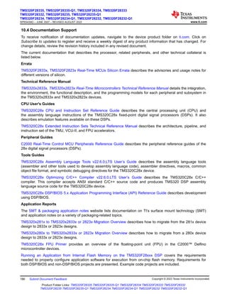 10.4 Documentation Support
To receive notification of documentation updates, navigate to the device product folder on ti.com. Click on
Subscribe to updates to register and receive a weekly digest of any product information that has changed. For
change details, review the revision history included in any revised document.
The current documentation that describes the processor, related peripherals, and other technical collateral is
listed below.
Errata
TMS320F2833x, TMS320F2823x Real-Time MCUs Silicon Errata describes the advisories and usage notes for
different versions of silicon.
Technical Reference Manual
TMS320x2833x, TMS320x2823x Real-Time Microcontrollers Technical Reference Manual details the integration,
the environment, the functional description, and the programming models for each peripheral and subsystem in
the TMS320x2833x and TMS320x2823x devices.
CPU User's Guides
TMS320C28x CPU and Instruction Set Reference Guide describes the central processing unit (CPU) and
the assembly language instructions of the TMS320C28x fixed-point digital signal processors (DSPs). It also
describes emulation features available on these DSPs.
TMS320C28x Extended Instruction Sets Technical Reference Manual describes the architecture, pipeline, and
instruction set of the TMU, VCU-II, and FPU accelerators.
Peripheral Guides
C2000 Real-Time Control MCU Peripherals Reference Guide describes the peripheral reference guides of the
28x digital signal processors (DSPs).
Tools Guides
TMS320C28x Assembly Language Tools v22.6.0.LTS User’s Guide describes the assembly language tools
(assembler and other tools used to develop assembly language code), assembler directives, macros, common
object file format, and symbolic debugging directives for the TMS320C28x device.
TMS320C28x Optimizing C/C++ Compiler v22.6.0.LTS User’s Guide describes the TMS320C28x C/C++
compiler. This compiler accepts ANSI standard C/C++ source code and produces TMS320 DSP assembly
language source code for the TMS320C28x device.
TMS320C28x DSP/BIOS 5.x Application Programming Interface (API) Reference Guide describes development
using DSP/BIOS.
Application Reports
The SMT & packaging application notes website lists documentation on TI’s surface mount technology (SMT)
and application notes on a variety of packaging-related topics.
TMS320x281x to TMS320x2833x or 2823x Migration Overview describes how to migrate from the 281x device
design to 2833x or 2823x designs.
TMS320x280x to TMS320x2833x or 2823x Migration Overview describes how to migrate from a 280x device
design to 2833x or 2823x designs.
TMS320C28x FPU Primer provides an overview of the floating-point unit (FPU) in the C2000™ Delfino
microcontroller devices.
Running an Application from Internal Flash Memory on the TMS320F28xxx DSP covers the requirements
needed to properly configure application software for execution from on-chip flash memory. Requirements for
both DSP/BIOS and non-DSP/BIOS projects are presented. Example code projects are included.
TMS320F28335, TMS320F28335-Q1, TMS320F28334, TMS320F28333
TMS320F28332, TMS320F28235, TMS320F28235-Q1
TMS320F28234, TMS320F28234-Q1, TMS320F28232, TMS320F28232-Q1
SPRS439Q – JUNE 2007 – REVISED AUGUST 2022 www.ti.com
186 Submit Document Feedback Copyright © 2022 Texas Instruments Incorporated
Product Folder Links: TMS320F28335 TMS320F28335-Q1 TMS320F28334 TMS320F28333 TMS320F28332
TMS320F28235 TMS320F28235-Q1 TMS320F28234 TMS320F28234-Q1 TMS320F28232 TMS320F28232-Q1
 