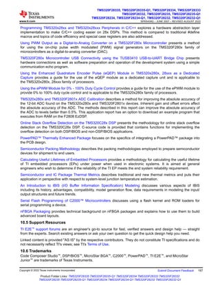 Programming TMS320x28xx and TMS320x28xxx Peripherals in C/C++ explores a hardware abstraction layer
implementation to make C/C++ coding easier on 28x DSPs. This method is compared to traditional #define
macros and topics of code efficiency and special case registers are also addressed.
Using PWM Output as a Digital-to-Analog Converter on a TMS320F280x Microcontroller presents a method
for using the on-chip pulse width modulated (PWM) signal generators on the TMS320F280x family of
microcontrollers as a digital-to-analog converter (DAC).
TMS320F280x Microcontroller USB Connectivity using the TUSB3410 USB-to-UART Bridge Chip presents
hardware connections as well as software preparation and operation of the development system using a simple
communication echo program.
Using the Enhanced Quadrature Encoder Pulse (eQEP) Module in TMS320x280x, 28xxx as a Dedicated
Capture provides a guide for the use of the eQEP module as a dedicated capture unit and is applicable to
the TMS320x280x, 28xxx family of processors.
Using the ePWM Module for 0% - 100% Duty Cycle Control provides a guide for the use of the ePWM module to
provide 0% to 100% duty cycle control and is applicable to the TMS320x280x family of processors.
TMS320x280x and TMS320F2801x ADC Calibration describes a method for improving the absolute accuracy of
the 12-bit ADC found on the TMS320x280x and TMS320F2801x devices. Inherent gain and offset errors affect
the absolute accuracy of the ADC. The methods described in this report can improve the absolute accuracy of
the ADC to levels better than 0.5%. This application report has an option to download an example program that
executes from RAM on the F2808 EzDSP.
Online Stack Overflow Detection on the TMS320C28x DSP presents the methodology for online stack overflow
detection on the TMS320C28x DSP. C-source code is provided that contains functions for implementing the
overflow detection on both DSP/BIOS and non-DSP/BIOS applications.
PowerPAD™ Thermally Enhanced Package focuses on the specifics of integrating a PowerPAD™ package into
the PCB design.
Semiconductor Packing Methodology describes the packing methodologies employed to prepare semiconductor
devices for shipment to end users.
Calculating Useful Lifetimes of Embedded Processors provides a methodology for calculating the useful lifetime
of TI embedded processors (EPs) under power when used in electronic systems. It is aimed at general
engineers who wish to determine if the reliability of the TI EP meets the end system reliability requirement.
Semiconductor and IC Package Thermal Metrics describes traditional and new thermal metrics and puts their
application in perspective with respect to system-level junction temperature estimation.
An Introduction to IBIS (I/O Buffer Information Specification) Modeling discusses various aspects of IBIS
including its history, advantages, compatibility, model generation flow, data requirements in modeling the input/
output structures and future trends.
Serial Flash Programming of C2000™ Microcontrollers discusses using a flash kernel and ROM loaders for
serial programming a device.
nFBGA Packaging provides technical background on nFBGA packages and explains how to use them to build
advanced board layouts.
10.5 Support Resources
TI E2E™ support forums are an engineer's go-to source for fast, verified answers and design help — straight
from the experts. Search existing answers or ask your own question to get the quick design help you need.
Linked content is provided "AS IS" by the respective contributors. They do not constitute TI specifications and do
not necessarily reflect TI's views; see TI's Terms of Use.
10.6 Trademarks
Code Composer Studio™, DSP/BIOS™, MicroStar BGA™, C2000™, PowerPAD™, TI E2E™, and MicroStar
Junior™ are trademarks of Texas Instruments.
www.ti.com
TMS320F28335, TMS320F28335-Q1, TMS320F28334, TMS320F28333
TMS320F28332, TMS320F28235, TMS320F28235-Q1
TMS320F28234, TMS320F28234-Q1, TMS320F28232, TMS320F28232-Q1
SPRS439Q – JUNE 2007 – REVISED AUGUST 2022
Copyright © 2022 Texas Instruments Incorporated Submit Document Feedback 187
Product Folder Links: TMS320F28335 TMS320F28335-Q1 TMS320F28334 TMS320F28333 TMS320F28332
TMS320F28235 TMS320F28235-Q1 TMS320F28234 TMS320F28234-Q1 TMS320F28232 TMS320F28232-Q1
 