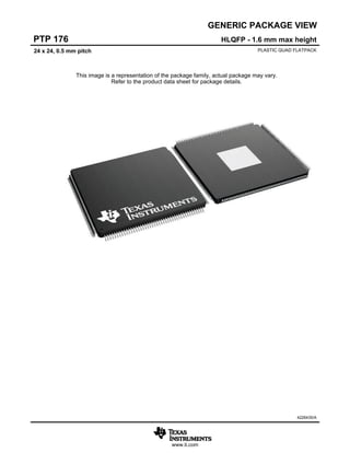 www.ti.com
GENERIC PACKAGE VIEW
This image is a representation of the package family, actual package may vary.
Refer to the product data sheet for package details.
HLQFP - 1.6 mm max height
PTP 176
PLASTIC QUAD FLATPACK
24 x 24, 0.5 mm pitch
4226435/A
 