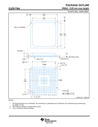 NOTES:
1. All linear dimensions are in millimeters. Any dimensions in parenthesis are for reference only. Dimensioning and tolerancing
per ASME Y14.5M.
2. This drawing is subject to change without notice.
3. This is a lead-free solder ball design.
PACKAGE OUTLINE
4223413/C 02/2019
www.ti.com
PBGA - 2.05 mm max height
PLASTIC BALL GRID ARRAY
ZJZ0176A
B
0.10 C
A
SYMM
SYMM
15.2
14.8
15.2
14.8
BALL A1 CORNER
0.6
0.3 TYP
(0.56)
2.05 MAX
C
SEATING PLANE
BALL TYP
13 TYP
13
TYP
1 TYP
1 TYP
176X Ø 0.7
0.4
1 2 3 4 5 6 7 8 9 10 12
11 13 14
A
B
C
D
E
F
G
H
J
K
L
M
N
P
13.2
12.8
13.2
12.8
0.10 C A B
(0.5) TYP
(0.5) TYP
 