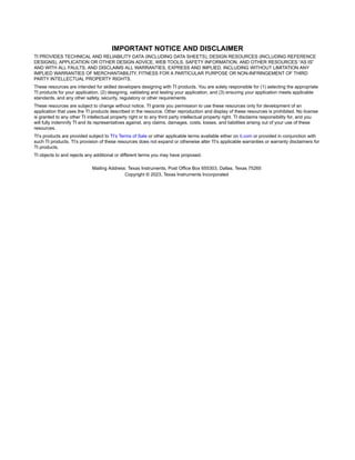 IMPORTANT NOTICE AND DISCLAIMER
TI PROVIDES TECHNICAL AND RELIABILITY DATA (INCLUDING DATA SHEETS), DESIGN RESOURCES (INCLUDING REFERENCE
DESIGNS), APPLICATION OR OTHER DESIGN ADVICE, WEB TOOLS, SAFETY INFORMATION, AND OTHER RESOURCES “AS IS”
AND WITH ALL FAULTS, AND DISCLAIMS ALL WARRANTIES, EXPRESS AND IMPLIED, INCLUDING WITHOUT LIMITATION ANY
IMPLIED WARRANTIES OF MERCHANTABILITY, FITNESS FOR A PARTICULAR PURPOSE OR NON-INFRINGEMENT OF THIRD
PARTY INTELLECTUAL PROPERTY RIGHTS.
These resources are intended for skilled developers designing with TI products. You are solely responsible for (1) selecting the appropriate
TI products for your application, (2) designing, validating and testing your application, and (3) ensuring your application meets applicable
standards, and any other safety, security, regulatory or other requirements.
These resources are subject to change without notice. TI grants you permission to use these resources only for development of an
application that uses the TI products described in the resource. Other reproduction and display of these resources is prohibited. No license
is granted to any other TI intellectual property right or to any third party intellectual property right. TI disclaims responsibility for, and you
will fully indemnify TI and its representatives against, any claims, damages, costs, losses, and liabilities arising out of your use of these
resources.
TI’s products are provided subject to TI’s Terms of Sale or other applicable terms available either on ti.com or provided in conjunction with
such TI products. TI’s provision of these resources does not expand or otherwise alter TI’s applicable warranties or warranty disclaimers for
TI products.
TI objects to and rejects any additional or different terms you may have proposed. IMPORTANT NOTICE
Mailing Address: Texas Instruments, Post Office Box 655303, Dallas, Texas 75265
Copyright © 2023, Texas Instruments Incorporated
 