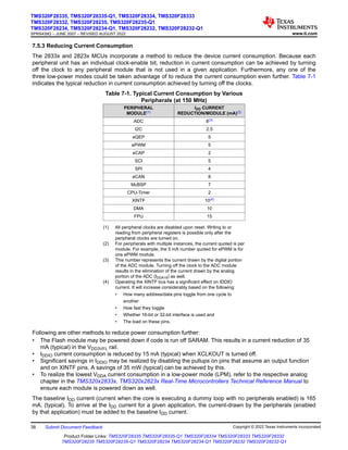 7.5.3 Reducing Current Consumption
The 2833x and 2823x MCUs incorporate a method to reduce the device current consumption. Because each
peripheral unit has an individual clock-enable bit, reduction in current consumption can be achieved by turning
off the clock to any peripheral module that is not used in a given application. Furthermore, any one of the
three low-power modes could be taken advantage of to reduce the current consumption even further. Table 7-1
indicates the typical reduction in current consumption achieved by turning off the clocks.
Table 7-1. Typical Current Consumption by Various
Peripherals (at 150 MHz)
PERIPHERAL
MODULE(1)
IDD CURRENT
REDUCTION/MODULE (mA)(2)
ADC 8(3)
I2C 2.5
eQEP 5
ePWM 5
eCAP 2
SCI 5
SPI 4
eCAN 8
McBSP 7
CPU-Timer 2
XINTF 10(4)
DMA 10
FPU 15
(1) All peripheral clocks are disabled upon reset. Writing to or
reading from peripheral registers is possible only after the
peripheral clocks are turned on.
(2) For peripherals with multiple instances, the current quoted is per
module. For example, the 5 mA number quoted for ePWM is for
one ePWM module.
(3) This number represents the current drawn by the digital portion
of the ADC module. Turning off the clock to the ADC module
results in the elimination of the current drawn by the analog
portion of the ADC (IDDA18) as well.
(4) Operating the XINTF bus has a significant effect on IDDIO
current. It will increase considerably based on the following:
• How many address/data pins toggle from one cycle to
another
• How fast they toggle
• Whether 16-bit or 32-bit interface is used and
• The load on these pins.
Following are other methods to reduce power consumption further:
• The Flash module may be powered down if code is run off SARAM. This results in a current reduction of 35
mA (typical) in the VDD3VFL rail.
• IDDIO current consumption is reduced by 15 mA (typical) when XCLKOUT is turned off.
• Significant savings in IDDIO may be realized by disabling the pullups on pins that assume an output function
and on XINTF pins. A savings of 35 mW (typical) can be achieved by this.
• To realize the lowest VDDA current consumption in a low-power mode (LPM), refer to the respective analog
chapter in the TMS320x2833x, TMS320x2823x Real-Time Microcontrollers Technical Reference Manual to
ensure each module is powered down as well.
The baseline IDD current (current when the core is executing a dummy loop with no peripherals enabled) is 165
mA, (typical). To arrive at the IDD current for a given application, the current-drawn by the peripherals (enabled
by that application) must be added to the baseline IDD current.
TMS320F28335, TMS320F28335-Q1, TMS320F28334, TMS320F28333
TMS320F28332, TMS320F28235, TMS320F28235-Q1
TMS320F28234, TMS320F28234-Q1, TMS320F28232, TMS320F28232-Q1
SPRS439Q – JUNE 2007 – REVISED AUGUST 2022 www.ti.com
38 Submit Document Feedback Copyright © 2022 Texas Instruments Incorporated
Product Folder Links: TMS320F28335 TMS320F28335-Q1 TMS320F28334 TMS320F28333 TMS320F28332
TMS320F28235 TMS320F28235-Q1 TMS320F28234 TMS320F28234-Q1 TMS320F28232 TMS320F28232-Q1
 