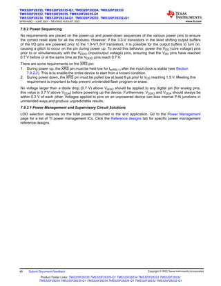 7.9.2 Power Sequencing
No requirements are placed on the power-up and power-down sequences of the various power pins to ensure
the correct reset state for all the modules. However, if the 3.3-V transistors in the level shifting output buffers
of the I/O pins are powered prior to the 1.9-V/1.8-V transistors, it is possible for the output buffers to turn on,
causing a glitch to occur on the pin during power up. To avoid this behavior, power the VDD (core voltage) pins
prior to or simultaneously with the VDDIO (input/output voltage) pins, ensuring that the VDD pins have reached
0.7 V before or at the same time as the VDDIO pins reach 0.7 V.
There are some requirements on the XRS pin:
1. During power up, the XRS pin must be held low for tw(RSL1) after the input clock is stable (see Section
7.9.2.2). This is to enable the entire device to start from a known condition.
2. During power down, the XRS pin must be pulled low at least 8 μs prior to VDD reaching 1.5 V. Meeting this
requirement is important to help prevent unintended flash program or erase.
No voltage larger than a diode drop (0.7 V) above VDDIO should be applied to any digital pin (for analog pins,
this value is 0.7 V above VDDA) before powering up the device. Furthermore, VDDIO and VDDA should always be
within 0.3 V of each other. Voltages applied to pins on an unpowered device can bias internal P-N junctions in
unintended ways and produce unpredictable results.
7.9.2.1 Power Management and Supervisory Circuit Solutions
LDO selection depends on the total power consumed in the end application. Go to the Power Management
page for a list of TI power management ICs. Click the Reference designs tab for specific power management
reference designs.
TMS320F28335, TMS320F28335-Q1, TMS320F28334, TMS320F28333
TMS320F28332, TMS320F28235, TMS320F28235-Q1
TMS320F28234, TMS320F28234-Q1, TMS320F28232, TMS320F28232-Q1
SPRS439Q – JUNE 2007 – REVISED AUGUST 2022 www.ti.com
48 Submit Document Feedback Copyright © 2022 Texas Instruments Incorporated
Product Folder Links: TMS320F28335 TMS320F28335-Q1 TMS320F28334 TMS320F28333 TMS320F28332
TMS320F28235 TMS320F28235-Q1 TMS320F28234 TMS320F28234-Q1 TMS320F28232 TMS320F28232-Q1
 
