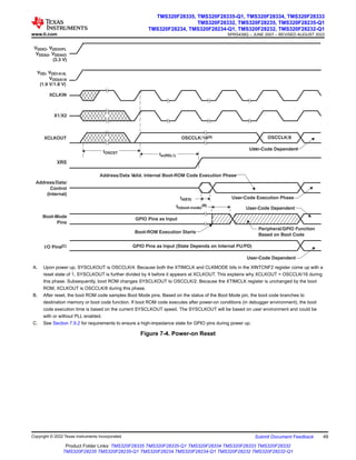 tw(RSL1)
th(boot-mode)
(B)
VDDIO, VDD3VFL
VDDA2, VDDAIO
(3.3 V)
XCLKIN
X1/X2
XRS
Boot-Mode
Pins
VDD, VDD1A18,
VDD2A18
(1.9 V/1.8 V)
XCLKOUT
I/O Pins(C)
User-Code Dependent
User-Code Dependent
Boot-ROM Execution Starts
Peripheral/GPIO Function
Based on Boot Code
GPIO Pins as Input
OSCCLK/16(A)
GPIO Pins as Input (State Depends on Internal PU/PD)
tOSCST
User-Code Dependent
Address/Data/
Control
(Internal)
Address/Data Valid. Internal Boot-ROM Code Execution Phase
User-Code Execution Phase
td(EX)
OSCCLK/8
A. Upon power up, SYSCLKOUT is OSCCLK/4. Because both the XTIMCLK and CLKMODE bits in the XINTCNF2 register come up with a
reset state of 1, SYSCLKOUT is further divided by 4 before it appears at XCLKOUT. This explains why XCLKOUT = OSCCLK/16 during
this phase. Subsequently, boot ROM changes SYSCLKOUT to OSCCLK/2. Because the XTIMCLK register is unchanged by the boot
ROM, XCLKOUT is OSCCLK/8 during this phase.
B. After reset, the boot ROM code samples Boot Mode pins. Based on the status of the Boot Mode pin, the boot code branches to
destination memory or boot code function. If boot ROM code executes after power-on conditions (in debugger environment), the boot
code execution time is based on the current SYSCLKOUT speed. The SYSCLKOUT will be based on user environment and could be
with or without PLL enabled.
C. See Section 7.9.2 for requirements to ensure a high-impedance state for GPIO pins during power up.
Figure 7-4. Power-on Reset
www.ti.com
TMS320F28335, TMS320F28335-Q1, TMS320F28334, TMS320F28333
TMS320F28332, TMS320F28235, TMS320F28235-Q1
TMS320F28234, TMS320F28234-Q1, TMS320F28232, TMS320F28232-Q1
SPRS439Q – JUNE 2007 – REVISED AUGUST 2022
Copyright © 2022 Texas Instruments Incorporated Submit Document Feedback 49
Product Folder Links: TMS320F28335 TMS320F28335-Q1 TMS320F28334 TMS320F28333 TMS320F28332
TMS320F28235 TMS320F28235-Q1 TMS320F28234 TMS320F28234-Q1 TMS320F28232 TMS320F28232-Q1
 