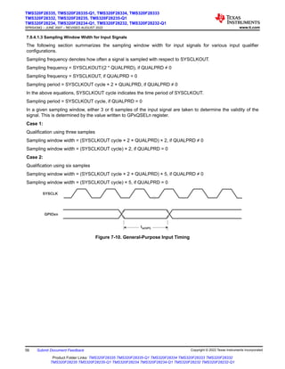 7.9.4.1.3 Sampling Window Width for Input Signals
The following section summarizes the sampling window width for input signals for various input qualifier
configurations.
Sampling frequency denotes how often a signal is sampled with respect to SYSCLKOUT.
Sampling frequency = SYSCLKOUT/(2 * QUALPRD), if QUALPRD ≠ 0
Sampling frequency = SYSCLKOUT, if QUALPRD = 0
Sampling period = SYSCLKOUT cycle × 2 × QUALPRD, if QUALPRD ≠ 0
In the above equations, SYSCLKOUT cycle indicates the time period of SYSCLKOUT.
Sampling period = SYSCLKOUT cycle, if QUALPRD = 0
In a given sampling window, either 3 or 6 samples of the input signal are taken to determine the validity of the
signal. This is determined by the value written to GPxQSELn register.
Case 1:
Qualification using three samples
Sampling window width = (SYSCLKOUT cycle × 2 × QUALPRD) × 2, if QUALPRD ≠ 0
Sampling window width = (SYSCLKOUT cycle) × 2, if QUALPRD = 0
Case 2:
Qualification using six samples
Sampling window width = (SYSCLKOUT cycle × 2 × QUALPRD) × 5, if QUALPRD ≠ 0
Sampling window width = (SYSCLKOUT cycle) × 5, if QUALPRD = 0
GPIOxn
SYSCLK
tw(GPI)
Figure 7-10. General-Purpose Input Timing
TMS320F28335, TMS320F28335-Q1, TMS320F28334, TMS320F28333
TMS320F28332, TMS320F28235, TMS320F28235-Q1
TMS320F28234, TMS320F28234-Q1, TMS320F28232, TMS320F28232-Q1
SPRS439Q – JUNE 2007 – REVISED AUGUST 2022 www.ti.com
56 Submit Document Feedback Copyright © 2022 Texas Instruments Incorporated
Product Folder Links: TMS320F28335 TMS320F28335-Q1 TMS320F28334 TMS320F28333 TMS320F28332
TMS320F28235 TMS320F28235-Q1 TMS320F28234 TMS320F28234-Q1 TMS320F28232 TMS320F28232-Q1
 