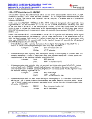 7.9.6.4 XINTF Signal Alignment to XCLKOUT
For each XINTF access, the number of lead, active, and trail cycles is based on the internal clock XTIMCLK.
Strobes such as XRD, XWE0, XWE1, and zone chip-select ( XZCS) change state in relationship to the rising
edge of XTIMCLK. The external clock, XCLKOUT, can be configured to be either equal to or one-half the
frequency of XTIMCLK.
For the case where XCLKOUT = XTIMCLK, all of the XINTF strobes will change state with respect to the rising
edge of XCLKOUT. For the case where XCLKOUT = one-half XTIMCLK, some strobes will change state either
on the rising edge of XCLKOUT or the falling edge of XCLKOUT. In the XINTF timing tables, the notation
XCOHL is used to indicate that the parameter is with respect to either case; XCLKOUT rising edge (high) or
XCLKOUT falling edge (low). If the parameter is always with respect to the rising edge of XCLKOUT, the notation
XCOH is used.
For the case where XCLKOUT = one-half XTIMCLK, the XCLKOUT edge with which the change will be aligned
can be determined based on the number of XTIMCLK cycles from the start of the access to the point at
which the signal changes. If this number of XTIMCLK cycles is even, the alignment will be with respect to the
rising edge of XCLKOUT. If this number is odd, then the signal will change with respect to the falling edge of
XCLKOUT. Examples include the following:
• Strobes that change at the beginning of an access always align to the rising edge of XCLKOUT. This is
because all XINTF accesses begin with respect to the rising edge of XCLKOUT.
Examples: XZCSL Zone chip-select active low
XRNWL XR/ W active low
• Strobes that change at the beginning of the active period will align to the rising edge of XCLKOUT if the total
number of lead XTIMCLK cycles for the access is even. If the number of lead XTIMCLK cycles is odd, then
the alignment will be with respect to the falling edge of XCLKOUT.
Examples: XRDL XRD active low
XWEL XWE1 or XWE0 active low
• Strobes that change at the beginning of the trail period will align to the rising edge of XCLKOUT if the total
number of lead + active XTIMCLK cycles (including hardware wait states) for the access is even. If the
number of lead + active XTIMCLK cycles (including hardware wait states) is odd, then the alignment will be
with respect to the falling edge of XCLKOUT.
Examples: XRDH XRD inactive high
XWEH XWE1 or XWE0 inactive high
• Strobes that change at the end of the access will align to the rising edge of XCLKOUT if the total number of
lead + active + trail XTIMCLK cycles (including hardware wait states) is even. If the number of lead + active
+ trail XTIMCLK cycles (including hardware wait states) is odd, then the alignment will be with respect to the
falling edge of XCLKOUT.
Examples: XZCSH Zone chip-select inactive high
XRNWH XR/ W inactive high
TMS320F28335, TMS320F28335-Q1, TMS320F28334, TMS320F28333
TMS320F28332, TMS320F28235, TMS320F28235-Q1
TMS320F28234, TMS320F28234-Q1, TMS320F28232, TMS320F28232-Q1
SPRS439Q – JUNE 2007 – REVISED AUGUST 2022 www.ti.com
84 Submit Document Feedback Copyright © 2022 Texas Instruments Incorporated
Product Folder Links: TMS320F28335 TMS320F28335-Q1 TMS320F28334 TMS320F28333 TMS320F28332
TMS320F28235 TMS320F28235-Q1 TMS320F28234 TMS320F28234-Q1 TMS320F28232 TMS320F28232-Q1
 