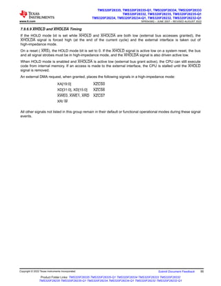 7.9.6.9 XHOLD and XHOLDA Timing
If the HOLD mode bit is set while XHOLD and XHOLDA are both low (external bus accesses granted), the
XHOLDA signal is forced high (at the end of the current cycle) and the external interface is taken out of
high-impedance mode.
On a reset ( XRS), the HOLD mode bit is set to 0. If the XHOLD signal is active low on a system reset, the bus
and all signal strobes must be in high-impedance mode, and the XHOLDA signal is also driven active low.
When HOLD mode is enabled and XHOLDA is active low (external bus grant active), the CPU can still execute
code from internal memory. If an access is made to the external interface, the CPU is stalled until the XHOLD
signal is removed.
An external DMA request, when granted, places the following signals in a high-impedance mode:
XA[19:0] XZCS0
XD[31:0], XD[15:0] XZCS6
XWE0, XWE1, XRD XZCS7
XR/ W
All other signals not listed in this group remain in their default or functional operational modes during these signal
events.
www.ti.com
TMS320F28335, TMS320F28335-Q1, TMS320F28334, TMS320F28333
TMS320F28332, TMS320F28235, TMS320F28235-Q1
TMS320F28234, TMS320F28234-Q1, TMS320F28232, TMS320F28232-Q1
SPRS439Q – JUNE 2007 – REVISED AUGUST 2022
Copyright © 2022 Texas Instruments Incorporated Submit Document Feedback 95
Product Folder Links: TMS320F28335 TMS320F28335-Q1 TMS320F28334 TMS320F28333 TMS320F28332
TMS320F28235 TMS320F28235-Q1 TMS320F28234 TMS320F28234-Q1 TMS320F28232 TMS320F28232-Q1
 