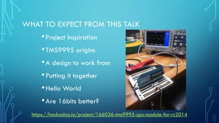 WHAT TO EXPECT FROM THIS TALK
•Project Inspiration
•TMS9995 origins
•A design to work from
•Putting it together
•Hello World
•Are 16bits better?
https://hackaday.io/project/166036-tms9995-cpu-module-for-rc2014
 