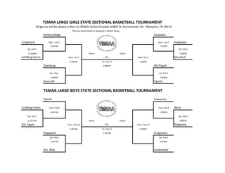 TSMAA LARGE GIRLS STATE SECTIONAL BASKETBALL TOURNAMENT
             All games will be played at Bon Lin Middle School located at3862 N. Germantown Rd - Memphis, TN 38133
                                         The top team listed on bracket is Home Team.
                  Hickory Ridge                                                                               Snowden

Craigmont             Mon.. Feb 7                                                                                Mon. Feb 7    Ridgeway
                        6:00PM                                                                                    7:30PM
    Sat. Feb 5                                                                                                                   Sat. Feb 5
    11:00AM                                             Home                        Visitor                                       1:40PM
Schilling Farms                      Wed. Feb 9                        Vs.                     Wed. Feb 9                      Munford
                                      6:00PM                        Fri. Feb 11                 7:30PM
                  Dyerburg                                           6:00PM                                   Mt.Pisgah

                       Sat. Feb 5                                                                                 Sat. Feb 5
                        4:00PM                                                                                    7:00PM
                  Rose Hill                                                                                   Tigrett


                  TSMAA LARGE BOYS STATE SECTIONAL BASKETBALL TOURNAMENT
                  Tigrett                                                                                     Lowrance

Schilling Farms       Tues. Feb 8                                                                                Tues. Feb 8   West
                       6:00 PM                                                                                    7:30PM
    Sat. Feb 5                                                                                                                   Sat. Feb 5
    12:20 PM                                            Home                        Visitor                                       3:00PM
Ral. Egypt                          Thurs. Feb 10                      Vs.                    Thurs. Feb 10                    Ridgeway
                                      6:00 PM                       Fri. Feb 11                 7:30PM
                  Haywood                                            7:30 PM                                  Craigmont
                       Sat. Feb 5                                                                                 Sat. Feb 5
                       5:40 PM                                                                                    8:20PM


                  Am. Way                                                                                     Lauderdale
 