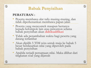Babak Penyisihan 
PERATURAN : 
• Peserta membawa alat tulis masing-masing, dan 
tidak diperkenankan membawa papan jalan 
• Peserta yang mencontek maupun bertanya 
kepada kelompok lain atau penonton selama 
babak penyisihan akan didiskualifikasi 
• Tidak ada penambahan waktu bagi peserta yang 
datang terlambat 
• Akan dipilih 5 TIM wira untuk maju ke babak 5 
besar berdasarkan nilai yang diperoleh pada 
babak penyisihan 
• Apabila terjadi persamaan nilai. Maka dilihat dari 
tingkatan soal yang dijawab 
 
