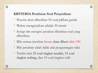 KRITERIA Penilaian Soal Penyisihan: 
• Peserta akan diberikan 50 soal pilihan ganda 
• Waktu mengerjakan adalah 30 menit 
• Setiap tim mengisi jawaban dilembar soal yang 
diberikan 
• Bila semua jawaban benar akan diberi nilai 100 
• Bila jawaban salah tidak ada pengurangan nilai 
• Terdiri dari 25 soal tingkat mudah, 15 soal 
tingkat sedang, dan 10 soal tingkat sulit 
 