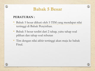Babak 5 Besar 
PERATURAN : 
• Babak 5 besar diikuti oleh 5 TIM yang mendapat nilai 
tertinggi di Babak Penyisihan. 
• Babak 5 besar terdiri dari 2 tahap, yaitu tahap soal 
pilihan dan tahap soal rebutan 
• Tim dengan nilai akhir tertinggi akan maju ke babak 
Final. 
 