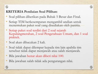 KRITERIA Penilaian Soal Pilihan: 
• Soal pilihan diberikan pada Babak 5 Besar dan Final. 
• Setiap TIM berkesempatan mengambil undian untuk 
menentukan paket soal yang disediakan oleh panitia. 
• Setiap paket soal terdiri dari 2 soal sejarah 
Kepalangmerahan, 2 soal Pengetahuan Umum, dan 1 soal 
praktek. 
• Soal akan dibacakan 2 kali. 
• Soal tidak dapat dilempar kepada tim lain apabila tim 
tersebut tidak dapat menjawab atau salah menjawab. 
• Bila jawaban benar akan diberi nilai 100. 
• Bila jawaban salah tidak ada pengurangan nilai. 
 