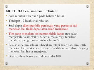 KRITERIA Penilaian Soal Rebutan : 
• Soal rebutan diberikan pada babak 5 besar 
• Terdapat 12 buah soal rebutan 
• Soal dapat dilempar bila penjawab yang pertama kali 
menekan bel tidak dapat atau salah menjawab 
• Tim yang menekan bel namun tidak dapat atau salah 
menjawab dalam waktu 5 detik, maka regu tersebut 
mendapat pengurangan nilai sebesar 50 
• Bila soal belum selesai dibacakan tetapi salah satu tim telah 
menekan bel, maka pembacaan soal dihentikan dan tim yang 
menekan bel harus menjawab 
• Bila jawaban benar akan diberi nilai 100 
 