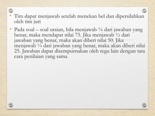 • Tim dapat menjawab setelah menekan bel dan dipersilahkan 
oleh tim juri 
• Pada soal – soal uraian, bila menjawab ¾ dari jawaban yang 
benar, maka mendapat nilai 75. Jika menjawab ½ dari 
jawaban yang benar, maka akan diberi nilai 50. Jika 
menjawab ¼ dari jawaban yang benar, maka akan diberi nilai 
25. Jawaban dapat disempurnakan oleh regu lain dengan tata 
cara penilaian yang sama 
 