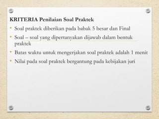 KRITERIA Penilaian Soal Praktek 
• Soal praktek diberikan pada babak 5 besar dan Final 
• Soal – soal yang dipertanyakan dijawab dalam bentuk 
praktek 
• Batas waktu untuk mengerjakan soal praktek adalah 1 menit 
• Nilai pada soal praktek bergantung pada kebijakan juri 
 