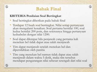 Babak Final 
KRITERIA Penilaian Soal Bertingkat 
• Soal bertingkat diberikan pada babak final 
• Terdapat 12 buah soal bertingkat. Nilai setiap pertanyaan 
akan mengalami kenaikan. Soal pertama bernilai 100, soal 
kedua bernilai 200 poin, dan seterusnya hingga pertanyaan 
keduabelas dengan nilai 1200. 
• Soal dapat dilempar bila penjawab yang pertama kali 
menekan bel tidak dapat atau salah menjawab 
• Tim dapat menjawab setelah menekan bel dan 
dipersilahkan oleh panitia 
• Tim yang menekan bel namun tidak dapat atau salah 
menjawab dalam waktu 5 detik, maka tim tersebut 
mendapat pengurangan nilai sebesar setengah dari nilai soal 
 