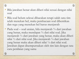 • Bila jawaban benar akan diberi nilai sesuai dengan nilai 
soal 
• Bila soal belum selesai dibacakan tetapi salah satu tim 
telah menekan bel, maka pembacaan soal dihentikan 
dan regu yang menekan bel harus menjawab 
• Pada soal – soal uraian, bila menjawab ¾ dari jawaban 
yang benar, maka mendapat ¾ dari nilai soal. Jika 
menjawab ½ dari jawaban yang benar, maka akan diberi 
nilai ½ dari nilai soal. Jika menjawab ¼ dari jawaban 
yang benar maka akan diberi nilai ¼ dari nilai soal. 
Jawaban dapat disempurnakan oleh tim lain dengan tata 
cara penilaian yang sama 
 