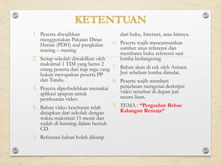 KETENTUAN 
1. Peserta diwajibkan 
menggunakan Pakaian Dinas 
Harian (PDH) asal pangkalan 
masing – masing. 
2. Setiap sekolah diwakilkan oleh 
maksimal 1 TIM yang berisi 2 
orang peserta dari tiap regu yang 
bukan merupakan peserta PP 
dan Tandu. 
3. Peserta diperbolehkan memakai 
aplikasi apapun untuk 
pembuatan video. 
4. Bahan video kesehatan telah 
disiapkan dari sekolah dengan 
waktu maksimal 15 menit dan 
sudah di burning dalam bentuk 
CD. 
5. Referensi bahan boleh dikutip 
dari buku, Internet, atau lainnya. 
6. Peserta wajib mencantumkan 
sumber situs referensi dan 
membawa buku referensi saat 
lomba berlangsung. 
7. Bahan akan di cek oleh Asisten 
Juri sebelum lomba dimulai. 
8. Peserta wajib memberi 
penjelasan mengenai deskripsi 
video tersebut di depan juri 
secara lisan. 
9. TEMA : “Pergaulan Bebas 
Kalangan Remaja“ 
 