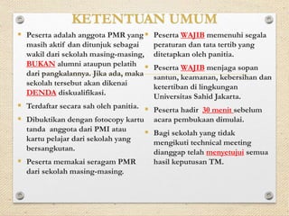 KETENTUAN UMUM 
 Peserta adalah anggota PMR yang 
masih aktif dan ditunjuk sebagai 
wakil dari sekolah masing-masing, 
BUKAN alumni ataupun pelatih 
dari pangkalannya. Jika ada, maka 
sekolah tersebut akan dikenai 
DENDA diskualifikasi. 
 Terdaftar secara sah oleh panitia. 
 Dibuktikan dengan fotocopy kartu 
tanda anggota dari PMI atau 
kartu pelajar dari sekolah yang 
bersangkutan. 
 Peserta memakai seragam PMR 
dari sekolah masing-masing. 
 Peserta WAJIB memenuhi segala 
peraturan dan tata tertib yang 
ditetapkan oleh panitia. 
 Peserta WAJIB menjaga sopan 
santun, keamanan, kebersihan dan 
ketertiban di lingkungan 
Universitas Sahid Jakarta. 
 Peserta hadir 30 menit sebelum 
acara pembukaan dimulai. 
 Bagi sekolah yang tidak 
mengikuti technical meeting 
dianggap telah menyetujui semua 
hasil keputusan TM. 
 
