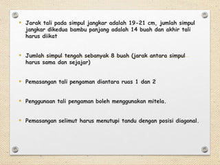  Jarak tali pada simpul jangkar adalah 19-21 cm, jumlah simpul 
jangkar dikedua bambu panjang adalah 14 buah dan akhir tali 
harus diikat 
 Jumlah simpul tengah sebanyak 8 buah (jarak antara simpul 
harus sama dan sejajar) 
 Pemasangan tali pengaman diantara ruas 1 dan 2 
 Penggunaan tali pengaman boleh menggunakan mitela. 
 Pemasangan selimut harus menutupi tandu dengan posisi diagonal. 
 