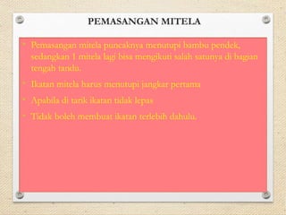 PEMASANGAN MITELA 
• Pemasangan mitela puncaknya menutupi bambu pendek, 
sedangkan 1 mitela lagi bisa mengikuti salah satunya di bagian 
tengah tandu. 
• Ikatan mitela harus menutupi jangkar pertama 
• Apabila di tarik ikatan tidak lepas 
• Tidak boleh membuat ikatan terlebih dahulu. 
 