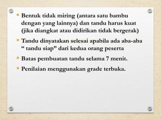  Bentuk tidak miring (antara satu bambu 
dengan yang lainnya) dan tandu harus kuat 
(jika diangkat atau didirikan tidak bergerak) 
 Tandu dinyatakan selesai apabila ada aba-aba 
“ tandu siap” dari kedua orang peserta 
 Batas pembuatan tandu selama 7 menit. 
 Penilaian menggunakan grade terbuka. 
 
