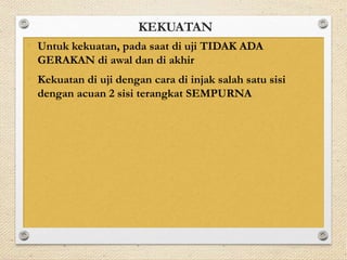 KEKUATAN 
• Untuk kekuatan, pada saat di uji TIDAK ADA 
GERAKAN di awal dan di akhir 
• Kekuatan di uji dengan cara di injak salah satu sisi 
dengan acuan 2 sisi terangkat SEMPURNA 
 