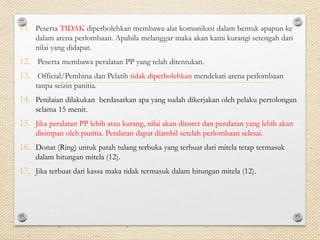 11. Peserta TIDAK diperbolehkan membawa alat komunikasi dalam bentuk apapun ke 
dalam arena perlombaan. Apabila melanggar maka akan kami kurangi setengah dari 
nilai yang didapat. 
12. Peserta membawa peralatan PP yang telah ditentukan. 
13. Official/Pembina dan Pelatih tidak diperbolehkan mendekati arena perlombaan 
tanpa seizin panitia. 
14. Penilaian dilakukan berdasarkan apa yang sudah dikerjakan oleh pelaku pertolongan 
selama 15 menit. 
15. Jika peralatan PP lebih atau kurang, nilai akan dicoret dan peralatan yang lebih akan 
disimpan oleh panitia. Peralatan dapat diambil setelah perlombaan selesai. 
16. Donat (Ring) untuk patah tulang terbuka yang terbuat dari mitela tetap termasuk 
dalam hitungan mitela (12). 
17. Jika terbuat dari kassa maka tidak termasuk dalam hitungan mitela (12). 
 