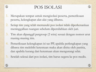 POS ISOLASI 
1. Merupakan tempat untuk mengisolasi peserta, pemeriksaan 
peserta, kelengkapan alat-alat yang dibawa. 
2. Setiap tim yang telah memasuki pos isolasi tidak diperkenankan 
meninggalkan ruangan sebelum dipersilahkan oleh juri. 
3. Tim akan dipanggil pergroup (2 wira) sesuai dengan nomor urut 
masing-masing tim. 
4. Pemeriksaan kelengkapan isi tas PP, apabila perlengkapan yang 
dibawa tim melebihi ketentuan maka akan disita oleh panitia, 
dan apabila kurang dari ketentuan akan mengurangi nilai. 
5. Setelah selesai dari pos isolasi, tim harus segera ke pos medis. 
 
