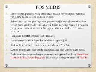 POS MEDIS 
1. Pertolongan pertama yang dilakukan adalah pertolongan pertama 
yang diperlukan sesuai kondisi korban. 
2. Selama melakukan penanganan, peserta wajib mengkomunikasikan 
setiap tindakan kepada juri. Apabila dalam penanganan ada tindakan 
yang tidak disebutkan maka dianggap tidak melakukan tindakan 
tersebut. 
3. Penilaian bersifat terbuka dan juri aktif. 
4. Peserta menyiapkan regu dan melapor kepada juri. 
5. Waktu dimulai saat panitia memberi aba-aba “mulai”. 
6. Waktu dihentikan, saat tandu diangkat atau saat waktu telah habis. 
7. Pada saat proses pertolongan pertama menggunakan kata Perubahan 
Bentuk, Luka, Nyeri, Bengkak tidak boleh disingkat menjadi PLNB 
 