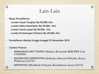 Lain-Lain 
 Biaya Pendaftaran: 
Lomba Cepat Tangkas Rp 50.000,-/tim 
Lomba Video Kesehatan Rp 50.000,- /tim 
Lomba Tandu cepat Rp 50.000,- /tim 
Lomba Pertolongan Pertama Rp 50.000,-/tim 
 Pendaftaran ditutup hingga tanggal 23 November 2014 
 Contact Person: 
• 08988458110/085777669951 (Markas Komando KSR PMI Unit 
USAHID) 
• 082298612051/08989278796 (Sellaniea Maryan Pribadie, Ketua 
Pelaksana LCCT) 
• 08978191195 (Mardhiah Fitriyani, Koordinator Acara LCCT) 
 