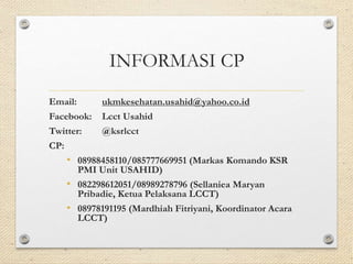 INFORMASI CP 
Email: ukmkesehatan.usahid@yahoo.co.id 
Facebook: Lcct Usahid 
Twitter: @ksrlcct 
CP: 
• 08988458110/085777669951 (Markas Komando KSR 
PMI Unit USAHID) 
• 082298612051/08989278796 (Sellaniea Maryan 
Pribadie, Ketua Pelaksana LCCT) 
• 08978191195 (Mardhiah Fitriyani, Koordinator Acara 
LCCT) 

