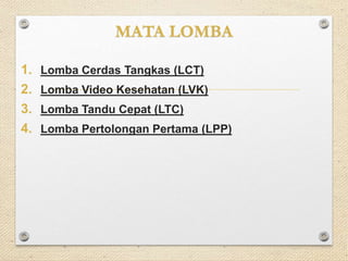 MATA LOMBA 
1. Lomba Cerdas Tangkas (LCT) 
2. Lomba Video Kesehatan (LVK) 
3. Lomba Tandu Cepat (LTC) 
4. Lomba Pertolongan Pertama (LPP) 
 