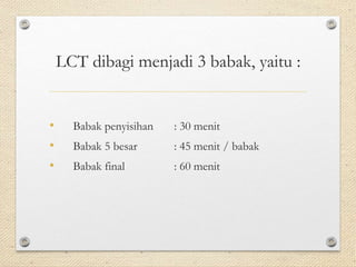 LCT dibagi menjadi 3 babak, yaitu : 
• Babak penyisihan : 30 menit 
• Babak 5 besar : 45 menit / babak 
• Babak final : 60 menit 
 