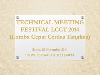 TECHNICAL MEETING 
FESTIVAL LCCT 2014 
(Lomba Cepat Cerdas Tangkas) 
Sabtu, 15 November 2014 
UNIVERSITAS SAHID JAKARTA 
 