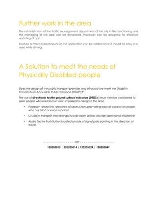 Further work in the area
The administration of the Traffic management department of the city in the functioning and
the managing of the app can be enhanced. Processes can be designed for effective
updating of app.
Gesture or Voice based inputs for the application can be added since it should be easy to e
used while driving.
A Solution to meet the needs of
Physically Disabled people
Does the design of the public transport premises and infrastructure meet the Disability
Standards for Accessible Public Transport (DSAPT)?’
The use of directional tactile ground surface indicators (DTGSIs) must then be considered to
assist people who are blind or vision impaired to navigate the area.
• Footpath ‘shore line’ area free of obstructions promoting ease of access for people
who are blind or vision impaired.
• DTGSIs at transport interchange in wide open space provides directional assistance
• Audio Tactile Push Button located on side of signal pole pointing in the direction of
travel
_ _ _ _ _ _ _ _ _ _ _ _ _ _ _ _xxx _ _ _ _ _ _ _ _ _ _ _ _ _ _ _ _ _
120205012 | 120205014 | 120205024 | 120205047
 