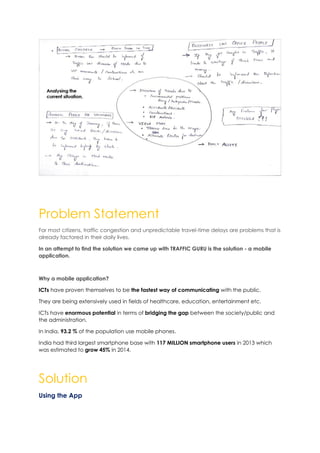 Problem Statement
For most citizens, traffic congestion and unpredictable travel-time delays are problems that is
already factored in their daily lives.
In an attempt to find the solution we came up with TRAFFIC GURU is the solution - a mobile
application.
Why a mobile application?
ICTs have proven themselves to be the fastest way of communicating with the public.
They are being extensively used in fields of healthcare, education, entertainment etc.
ICTs have enormous potential in terms of bridging the gap between the society/public and
the administration.
In India, 93.2 % of the population use mobile phones.
India had third largest smartphone base with 117 MILLION smartphone users in 2013 which
was estimated to grow 45% in 2014.
Solution
Using the App
 